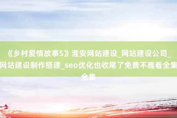 《乡村爱情故事5》淮安网站建设_网站建设公司_网站建设制作搭建_seo优化也收尾了免费不雅看全集